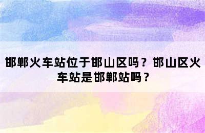 邯郸火车站位于邯山区吗？邯山区火车站是邯郸站吗？