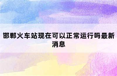 邯郸火车站现在可以正常运行吗最新消息