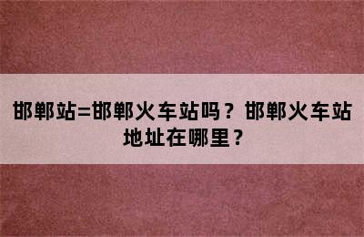 邯郸站=邯郸火车站吗？邯郸火车站地址在哪里？