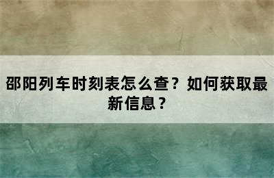 邵阳列车时刻表怎么查？如何获取最新信息？