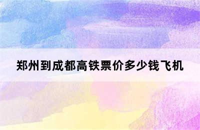 郑州到成都高铁票价多少钱飞机