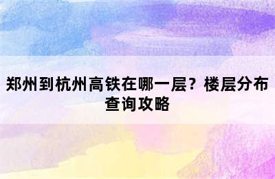 郑州到杭州高铁在哪一层？楼层分布查询攻略
