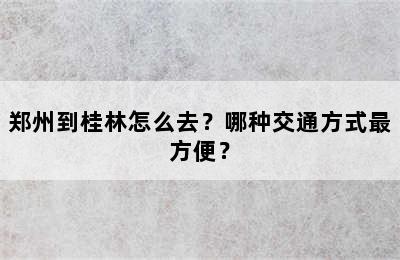 郑州到桂林怎么去？哪种交通方式最方便？