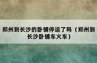 郑州到长沙的卧铺停运了吗（郑州到长沙卧铺车火车）