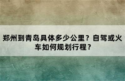 郑州到青岛具体多少公里？自驾或火车如何规划行程？