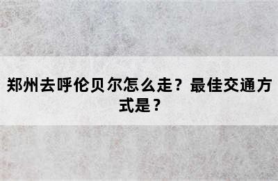 郑州去呼伦贝尔怎么走？最佳交通方式是？