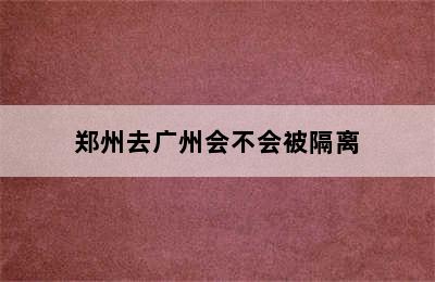 郑州去广州会不会被隔离