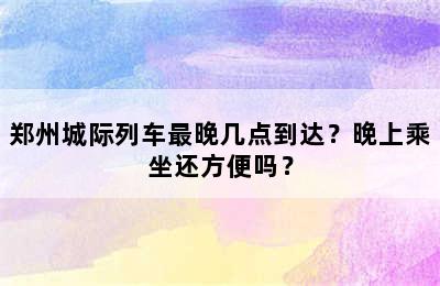 郑州城际列车最晚几点到达？晚上乘坐还方便吗？