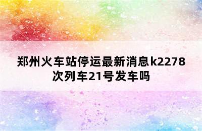 郑州火车站停运最新消息k2278次列车21号发车吗