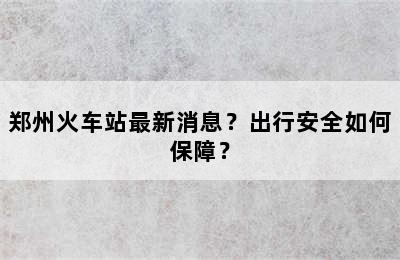 郑州火车站最新消息？出行安全如何保障？