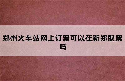 郑州火车站网上订票可以在新郑取票吗