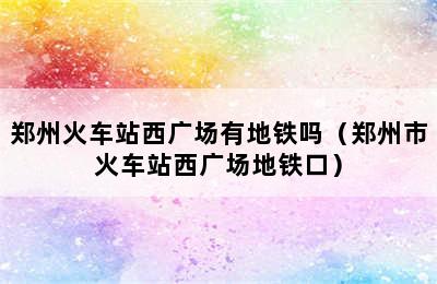 郑州火车站西广场有地铁吗（郑州市火车站西广场地铁口）