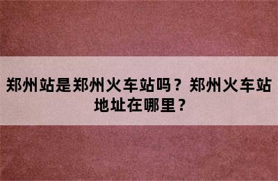 郑州站是郑州火车站吗？郑州火车站地址在哪里？