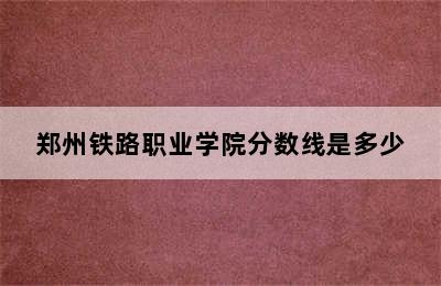 郑州铁路职业学院分数线是多少