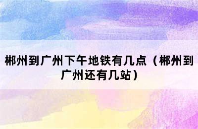 郴州到广州下午地铁有几点（郴州到广州还有几站）