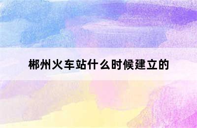 郴州火车站什么时候建立的