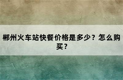 郴州火车站快餐价格是多少？怎么购买？