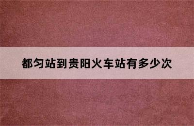 都匀站到贵阳火车站有多少次