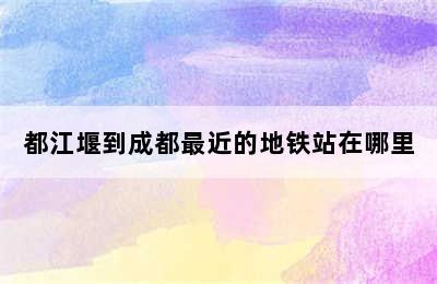 都江堰到成都最近的地铁站在哪里