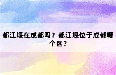 都江堰在成都吗？都江堰位于成都哪个区？