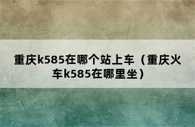 重庆k585在哪个站上车（重庆火车k585在哪里坐）