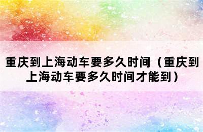 重庆到上海动车要多久时间（重庆到上海动车要多久时间才能到）