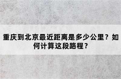 重庆到北京最近距离是多少公里？如何计算这段路程？