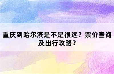 重庆到哈尔滨是不是很远？票价查询及出行攻略？