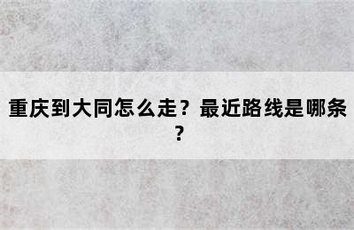 重庆到大同怎么走？最近路线是哪条？