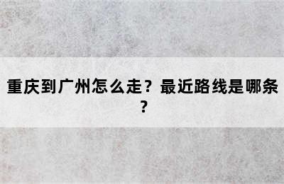 重庆到广州怎么走？最近路线是哪条？