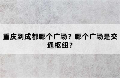 重庆到成都哪个广场？哪个广场是交通枢纽？