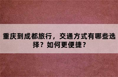 重庆到成都旅行，交通方式有哪些选择？如何更便捷？