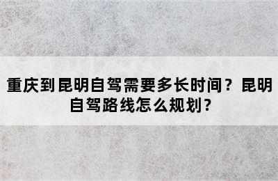 重庆到昆明自驾需要多长时间？昆明自驾路线怎么规划？