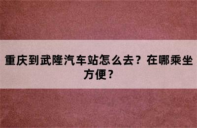 重庆到武隆汽车站怎么去？在哪乘坐方便？