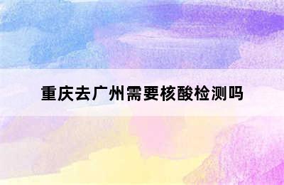 重庆去广州需要核酸检测吗