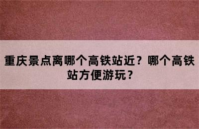 重庆景点离哪个高铁站近？哪个高铁站方便游玩？