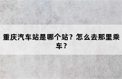 重庆汽车站是哪个站？怎么去那里乘车？