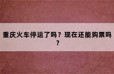 重庆火车停运了吗？现在还能购票吗？