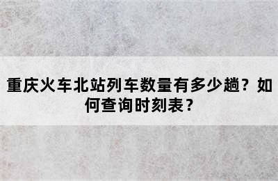 重庆火车北站列车数量有多少趟？如何查询时刻表？