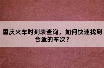 重庆火车时刻表查询，如何快速找到合适的车次？