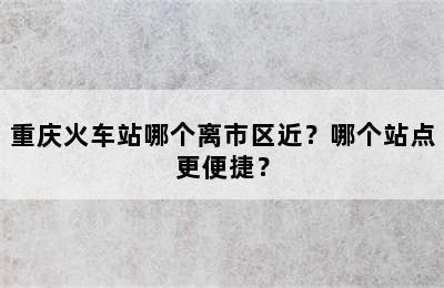 重庆火车站哪个离市区近？哪个站点更便捷？