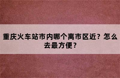 重庆火车站市内哪个离市区近？怎么去最方便？