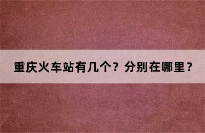 重庆火车站有几个？分别在哪里？