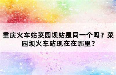 重庆火车站菜园坝站是同一个吗？菜园坝火车站现在在哪里？