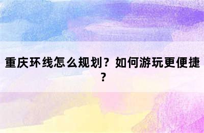 重庆环线怎么规划？如何游玩更便捷？