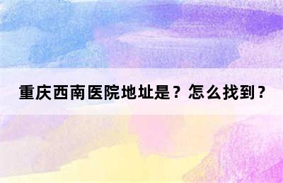 重庆西南医院地址是？怎么找到？