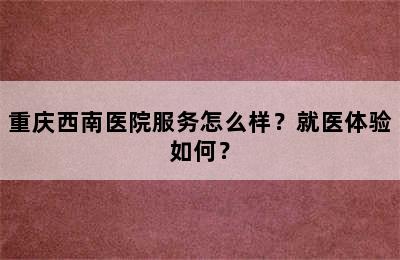 重庆西南医院服务怎么样？就医体验如何？