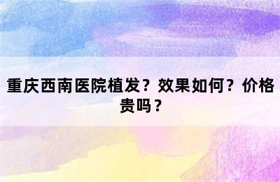 重庆西南医院植发？效果如何？价格贵吗？