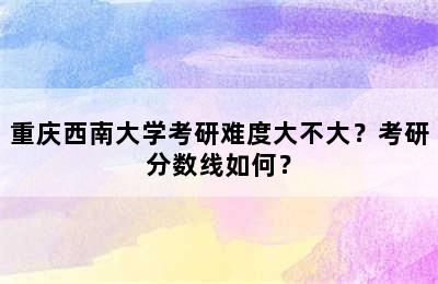 重庆西南大学考研难度大不大？考研分数线如何？