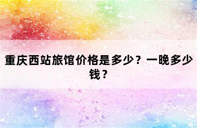 重庆西站旅馆价格是多少？一晚多少钱？